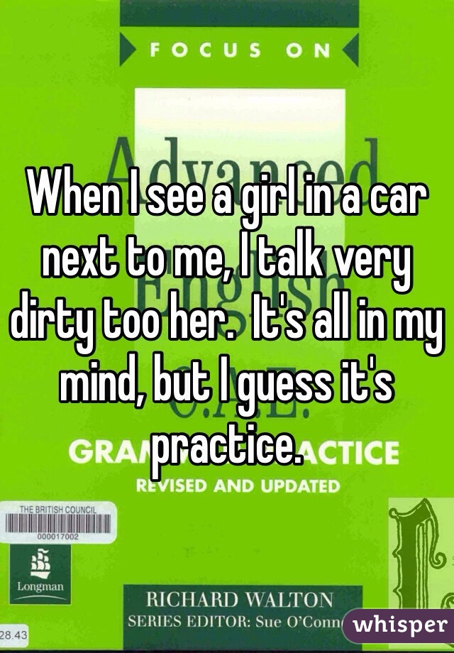 When I see a girl in a car next to me, I talk very dirty too her.  It's all in my mind, but I guess it's practice.  