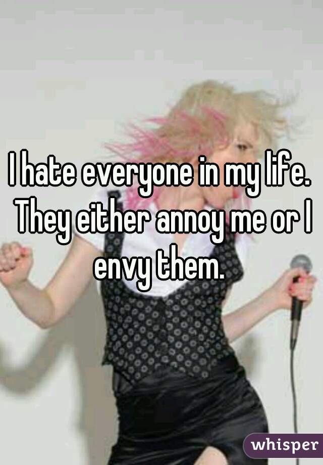 I hate everyone in my life. They either annoy me or I envy them. 