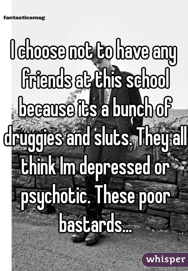 I choose not to have any friends at this school because its a bunch of druggies and sluts. They all think Im depressed or psychotic. These poor bastards...