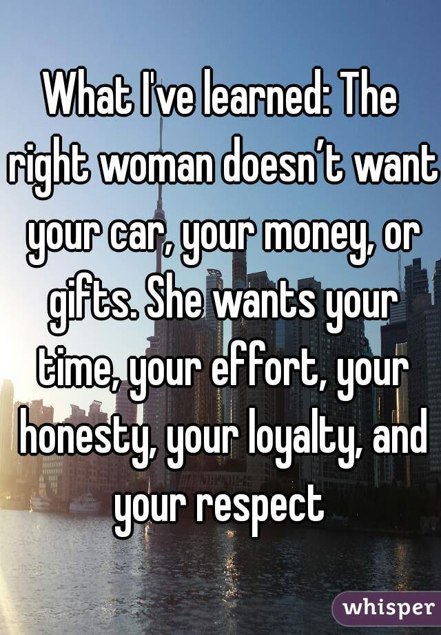 What I've learned: The right woman doesn’t want your car, your money, or gifts. She wants your time, your effort, your honesty, your loyalty, and your respect 