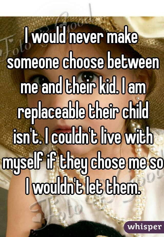 I would never make someone choose between me and their kid. I am replaceable their child isn't. I couldn't live with myself if they chose me so I wouldn't let them.