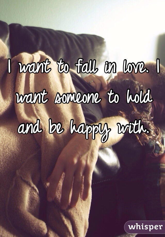 I want to fall in love. I want someone to hold and be happy with.