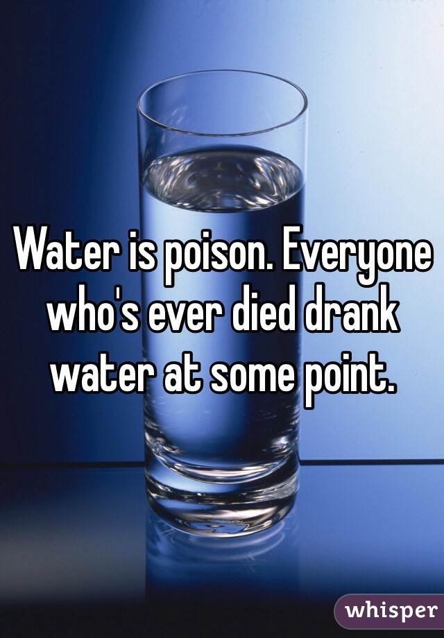 Water is poison. Everyone who's ever died drank water at some point.