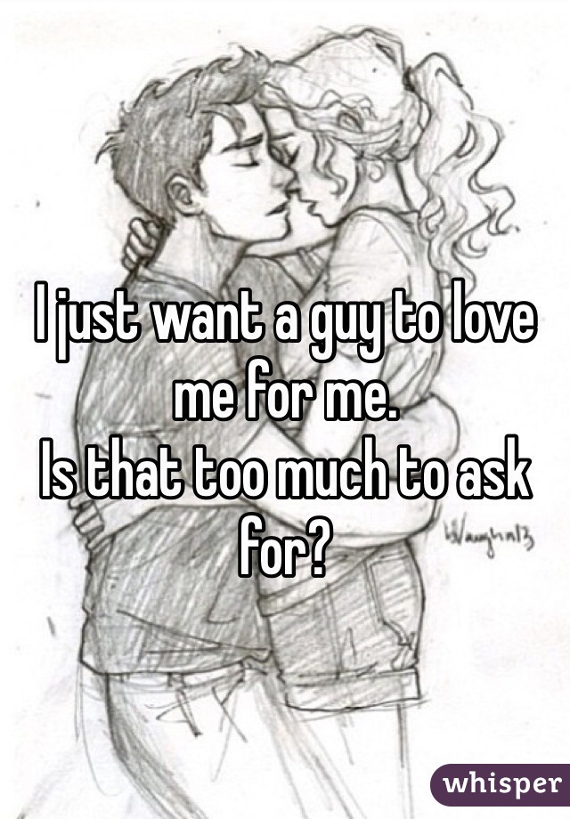 I just want a guy to love me for me.
Is that too much to ask for?