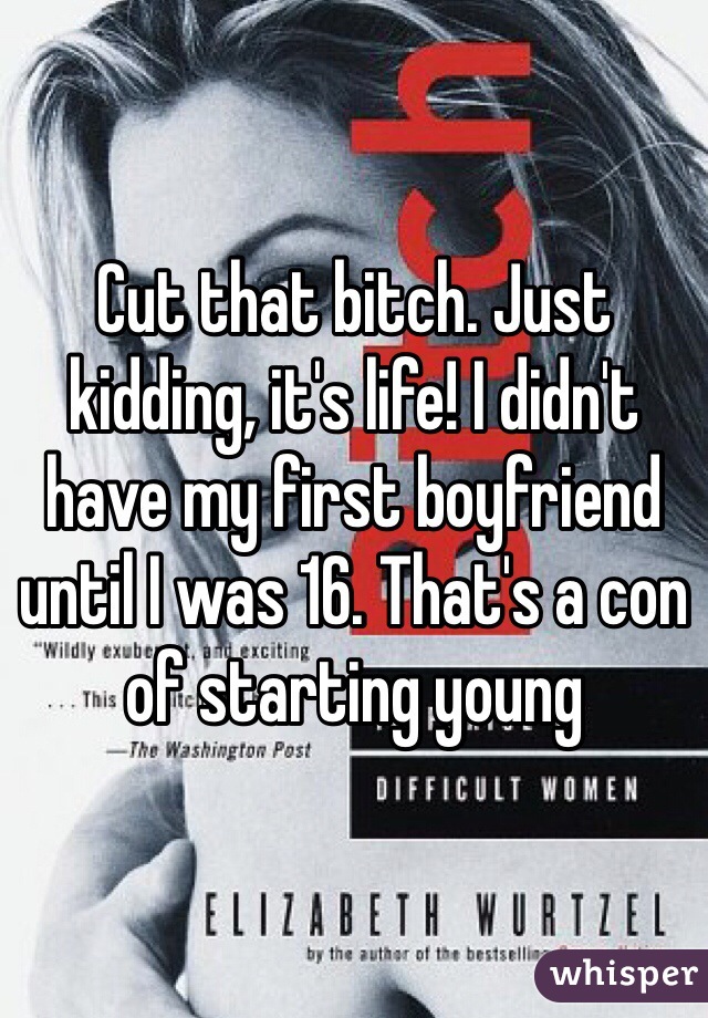 Cut that bitch. Just kidding, it's life! I didn't have my first boyfriend until I was 16. That's a con of starting young