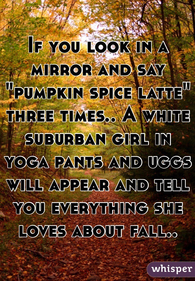 If you look in a mirror and say "pumpkin spice latte" three times.. A white suburban girl in yoga pants and uggs will appear and tell you everything she loves about fall..