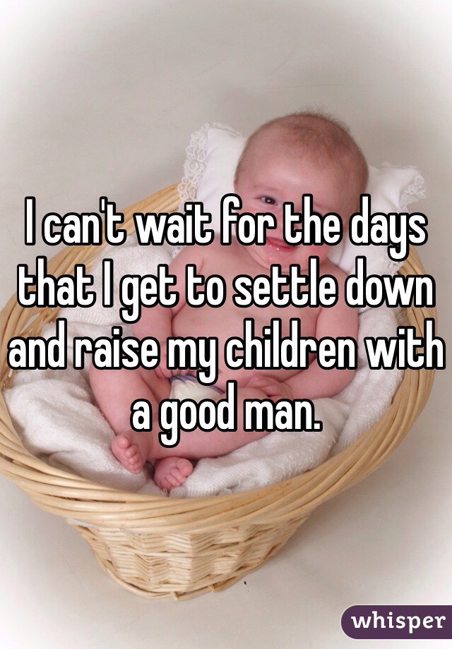 I can't wait for the days that I get to settle down and raise my children with a good man. 