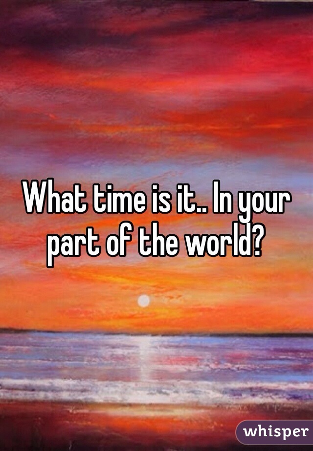 What time is it.. In your part of the world?