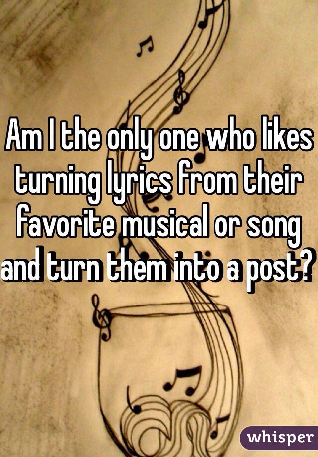 Am I the only one who likes turning lyrics from their favorite musical or song and turn them into a post? 