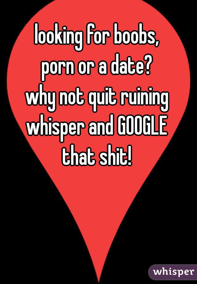 looking for boobs,
porn or a date?
why not quit ruining
whisper and GOOGLE
that shit!
