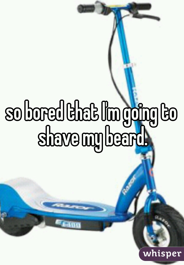 so bored that I'm going to shave my beard.