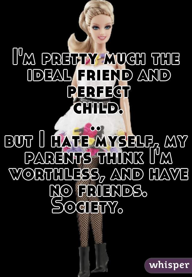 I'm pretty much the ideal friend and perfect child...


but I hate myself, my parents think I'm worthless, and have no friends.

Society.   