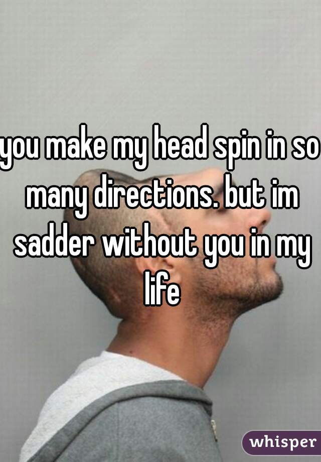 you make my head spin in so many directions. but im sadder without you in my life