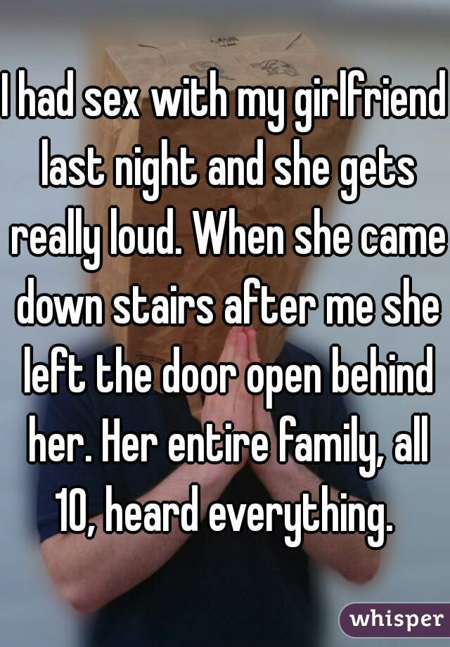 I had sex with my girlfriend last night and she gets really loud. When she came down stairs after me she left the door open behind her. Her entire family, all 10, heard everything. 