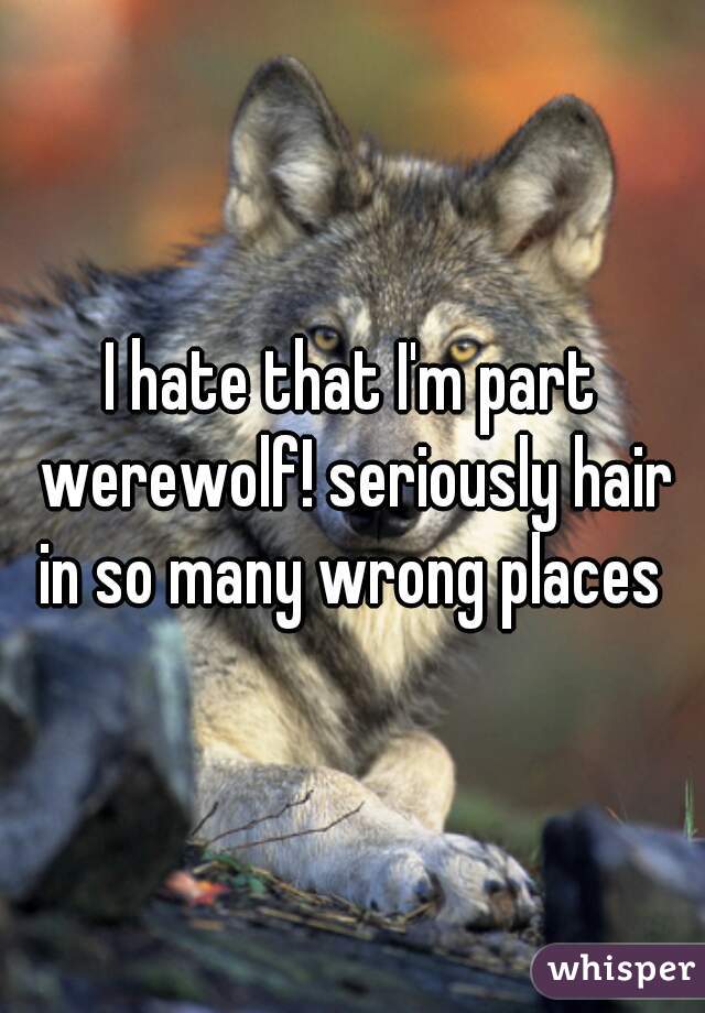 I hate that I'm part werewolf! seriously hair in so many wrong places 