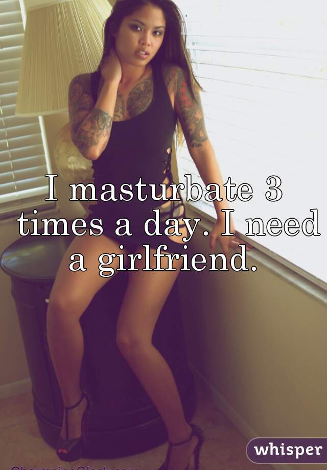 I masturbate 3 times a day. I need a girlfriend. 