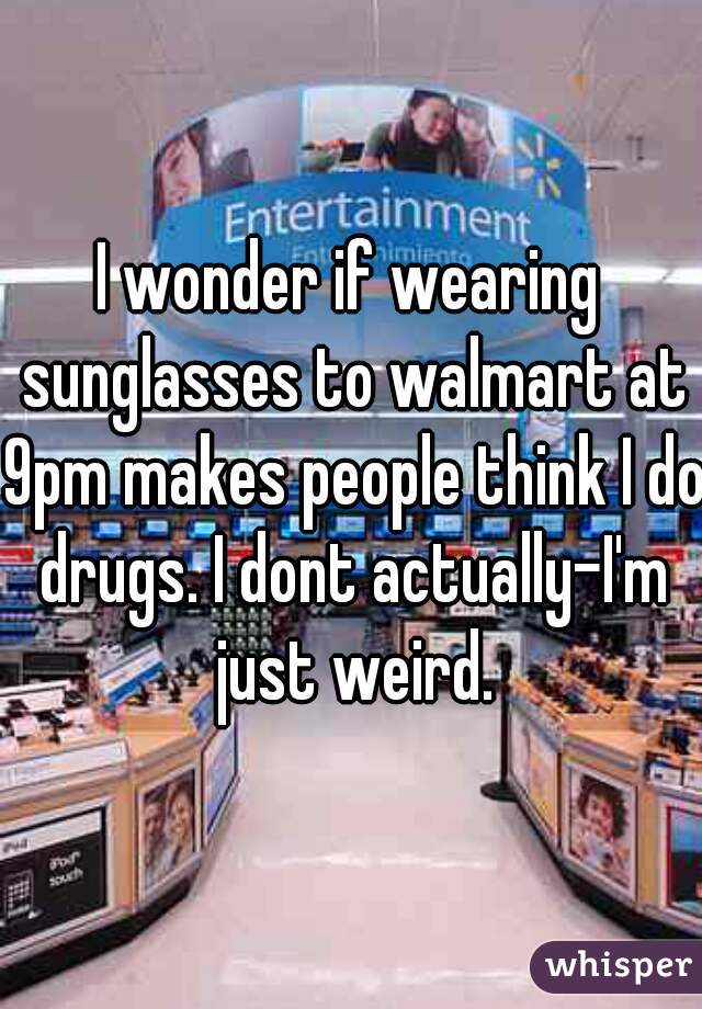 I wonder if wearing sunglasses to walmart at 9pm makes people think I do drugs. I dont actually-I'm just weird.