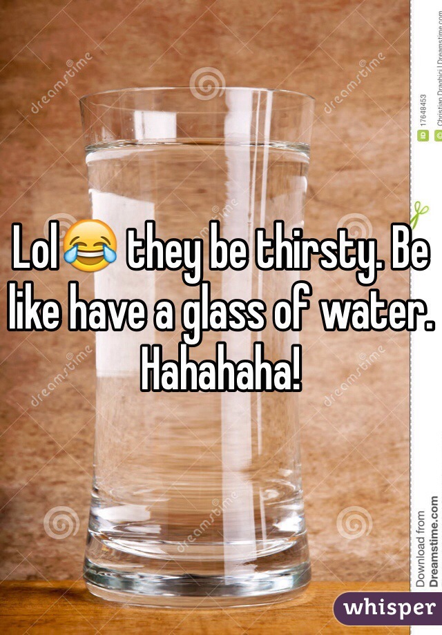 Lol😂 they be thirsty. Be like have a glass of water. Hahahaha!