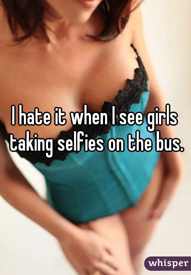 I hate it when I see girls taking selfies on the bus.