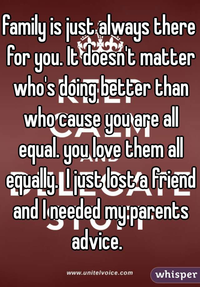 family is just always there for you. It doesn't matter who's doing better than who cause you are all equal. you love them all equally.  I just lost a friend and I needed my parents advice.  