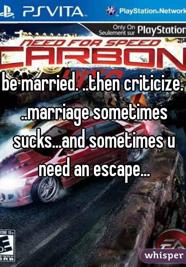 be married. ..then criticize. ..marriage sometimes sucks...and sometimes u need an escape...