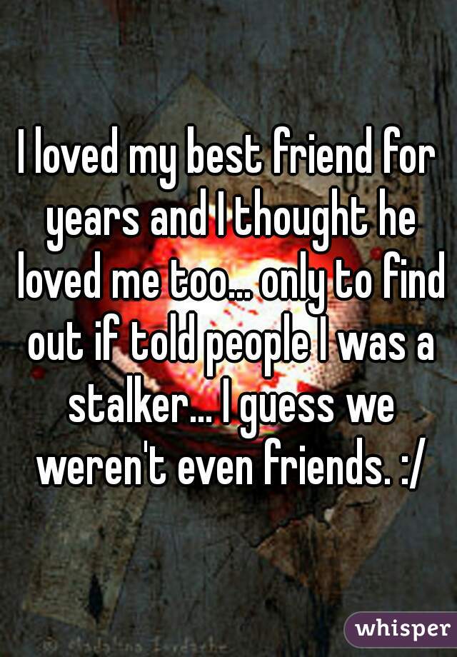 I loved my best friend for years and I thought he loved me too... only to find out if told people I was a stalker... I guess we weren't even friends. :/
