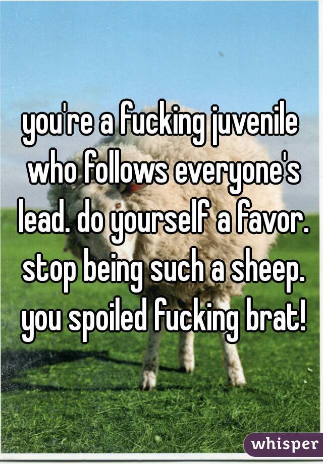 you're a fucking juvenile who follows everyone's lead. do yourself a favor. stop being such a sheep. you spoiled fucking brat!