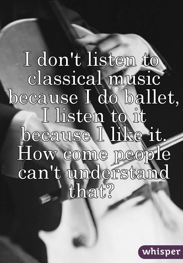 I don't listen to classical music because I do ballet, I listen to it because I like it. How come people can't understand that? 