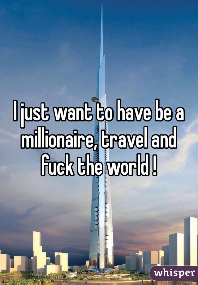 I just want to have be a millionaire, travel and fuck the world ! 