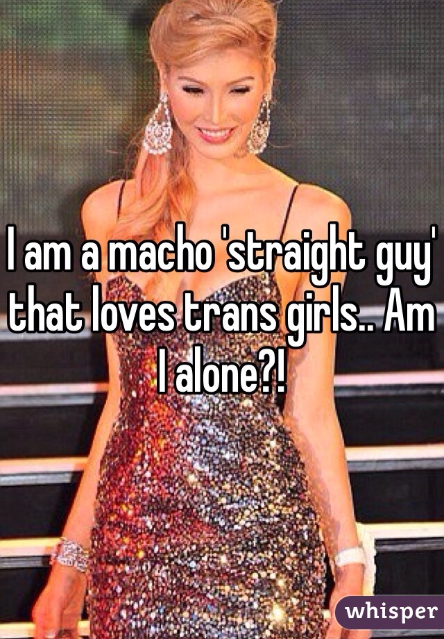 I am a macho 'straight guy' that loves trans girls.. Am I alone?!