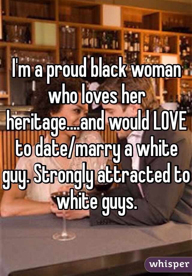 I'm a proud black woman who loves her heritage....and would LOVE to date/marry a white guy. Strongly attracted to white guys. 