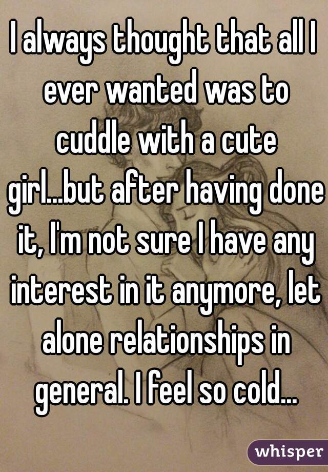 I always thought that all I ever wanted was to cuddle with a cute girl...but after having done it, I'm not sure I have any interest in it anymore, let alone relationships in general. I feel so cold...