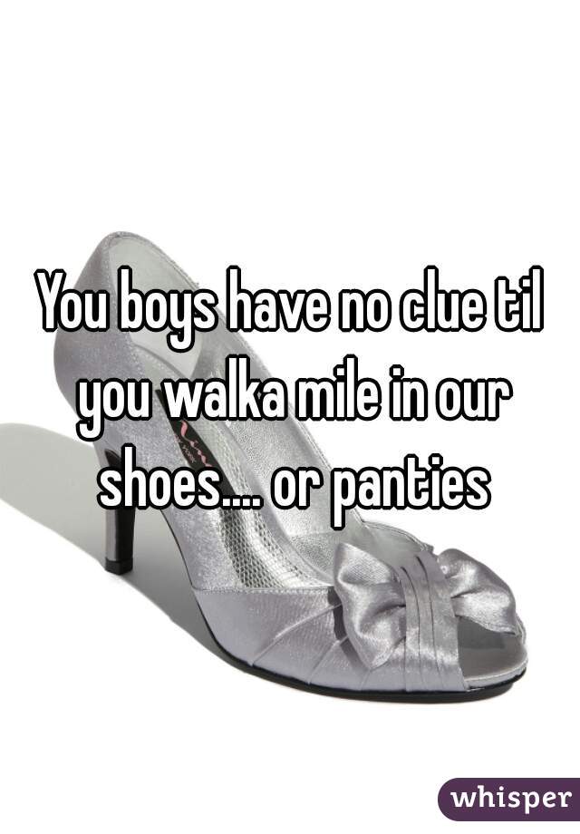 You boys have no clue til you walka mile in our shoes.... or panties