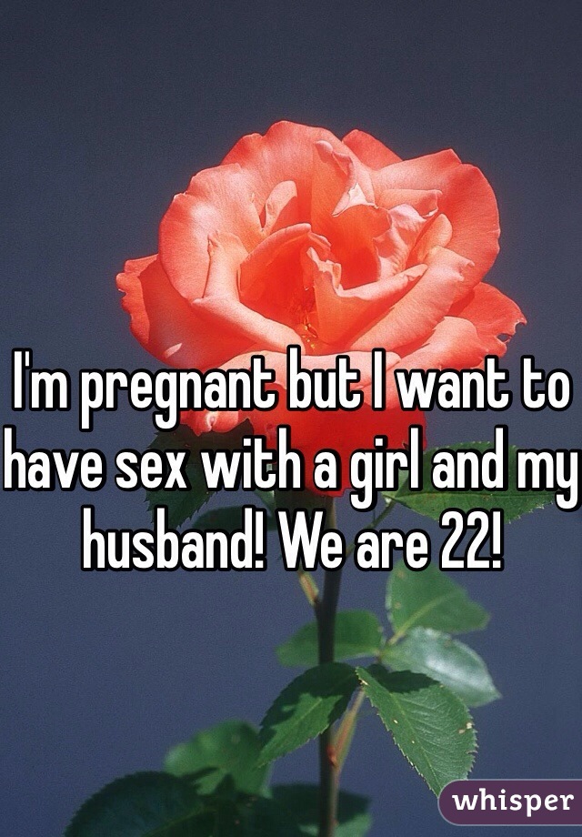 I'm pregnant but I want to have sex with a girl and my husband! We are 22!
