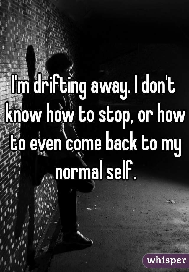 I'm drifting away. I don't know how to stop, or how to even come back to my normal self.