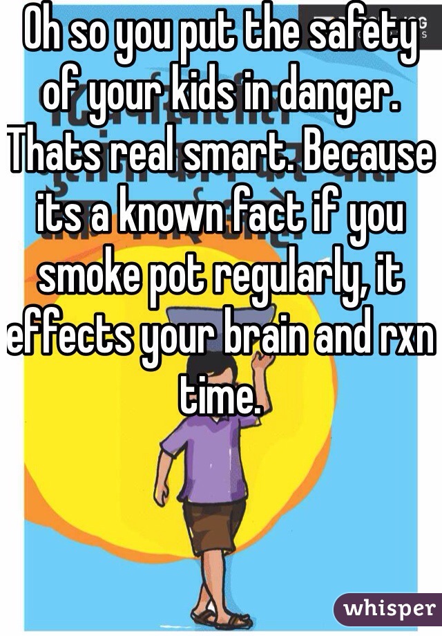 Oh so you put the safety of your kids in danger. Thats real smart. Because its a known fact if you smoke pot regularly, it effects your brain and rxn time. 