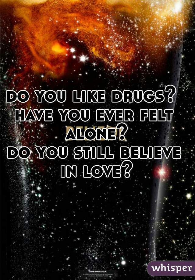 do you like drugs? 
have you ever felt alone?
do you still believe in love?
