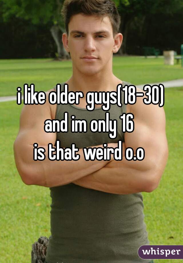 i like older guys(18-30)
and im only 16 
is that weird o.o 