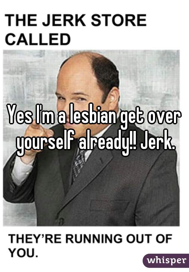 Yes I'm a lesbian get over yourself already!! Jerk.