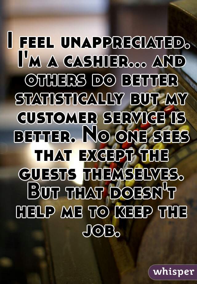 I feel unappreciated. I'm a cashier... and others do better statistically but my customer service is better. No one sees that except the guests themselves. But that doesn't help me to keep the job.