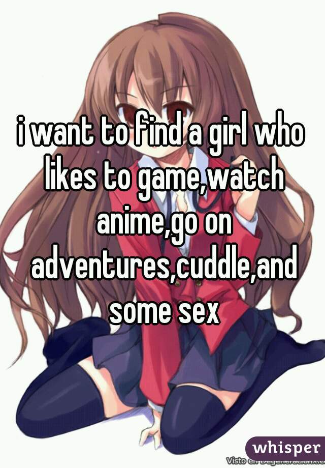 i want to find a girl who likes to game,watch anime,go on adventures,cuddle,and some sex
