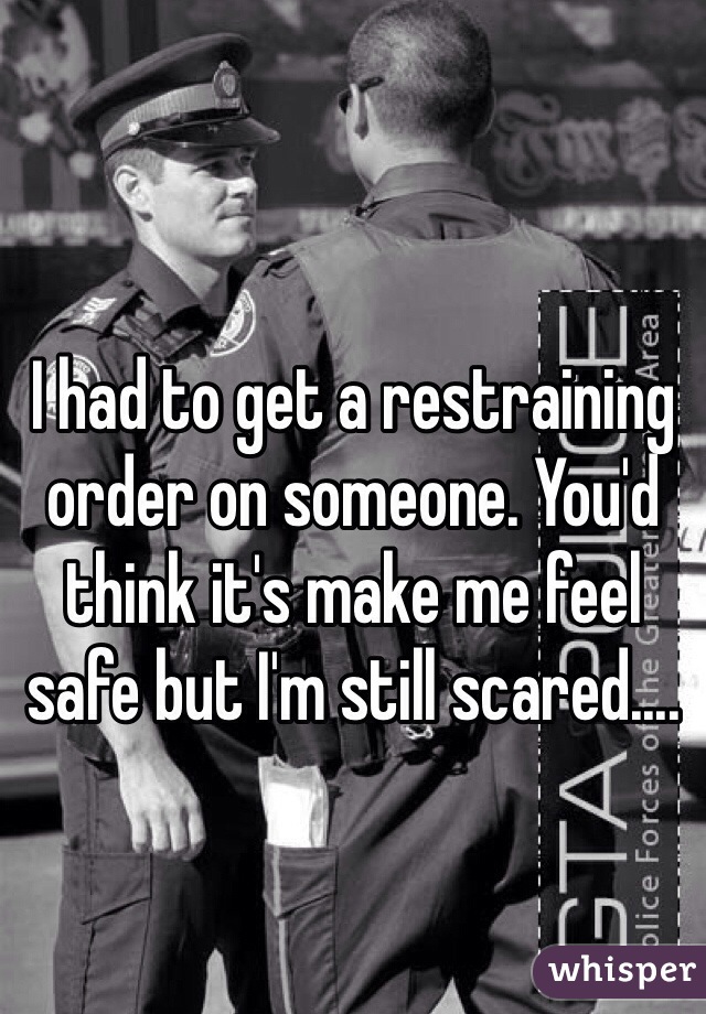 I had to get a restraining order on someone. You'd think it's make me feel safe but I'm still scared....