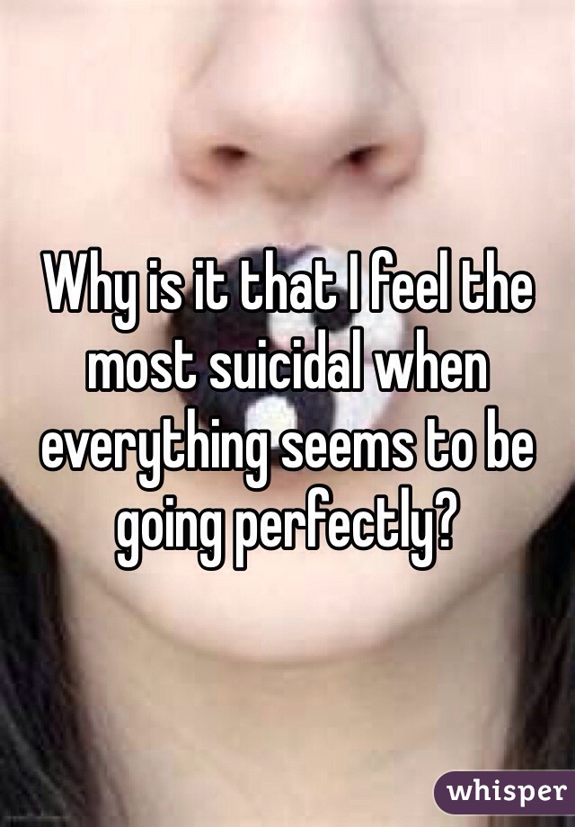 Why is it that I feel the most suicidal when everything seems to be going perfectly? 