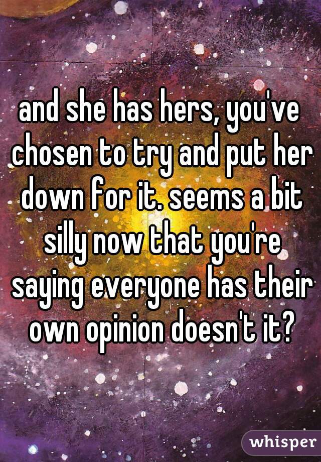 and she has hers, you've chosen to try and put her down for it. seems a bit silly now that you're saying everyone has their own opinion doesn't it?