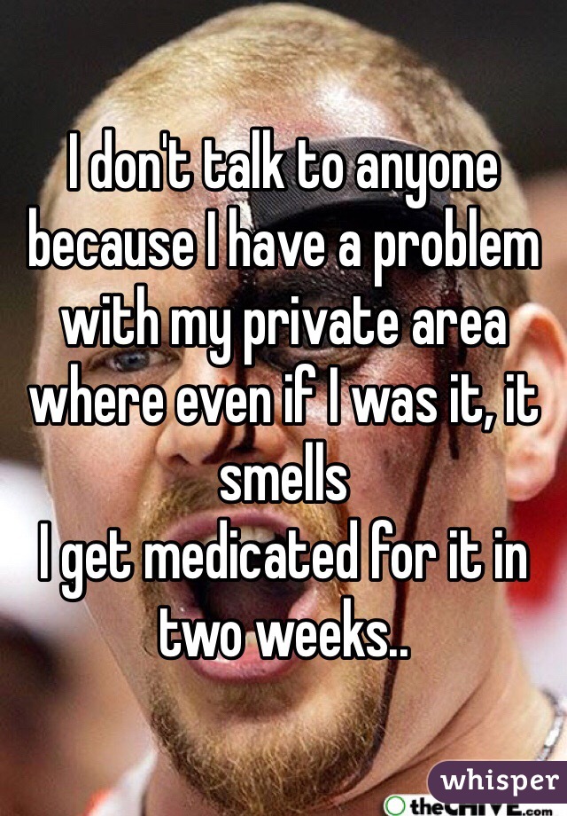 I don't talk to anyone because I have a problem with my private area where even if I was it, it smells 
I get medicated for it in two weeks..