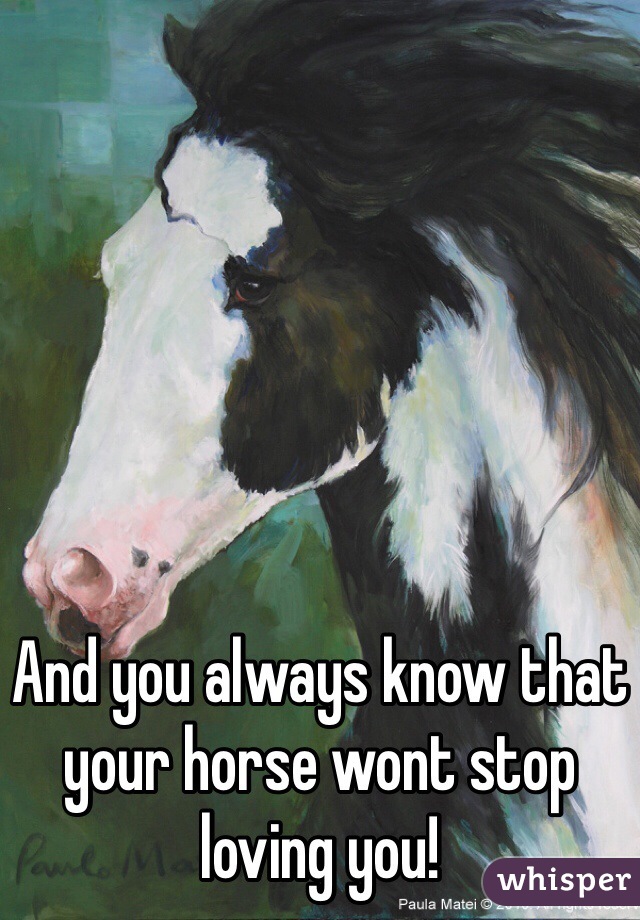 And you always know that your horse wont stop loving you!