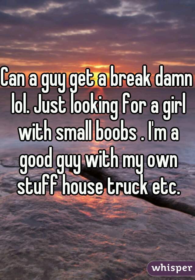Can a guy get a break damn lol. Just looking for a girl with small boobs . I'm a good guy with my own stuff house truck etc.