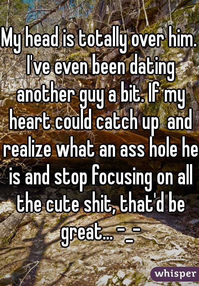 My head is totally over him. I've even been dating another guy a bit. If my heart could catch up  and realize what an ass hole he is and stop focusing on all the cute shit, that'd be great... -_-