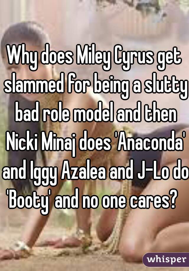 Why does Miley Cyrus get slammed for being a slutty bad role model and then Nicki Minaj does 'Anaconda' and Iggy Azalea and J-Lo do 'Booty' and no one cares?  
