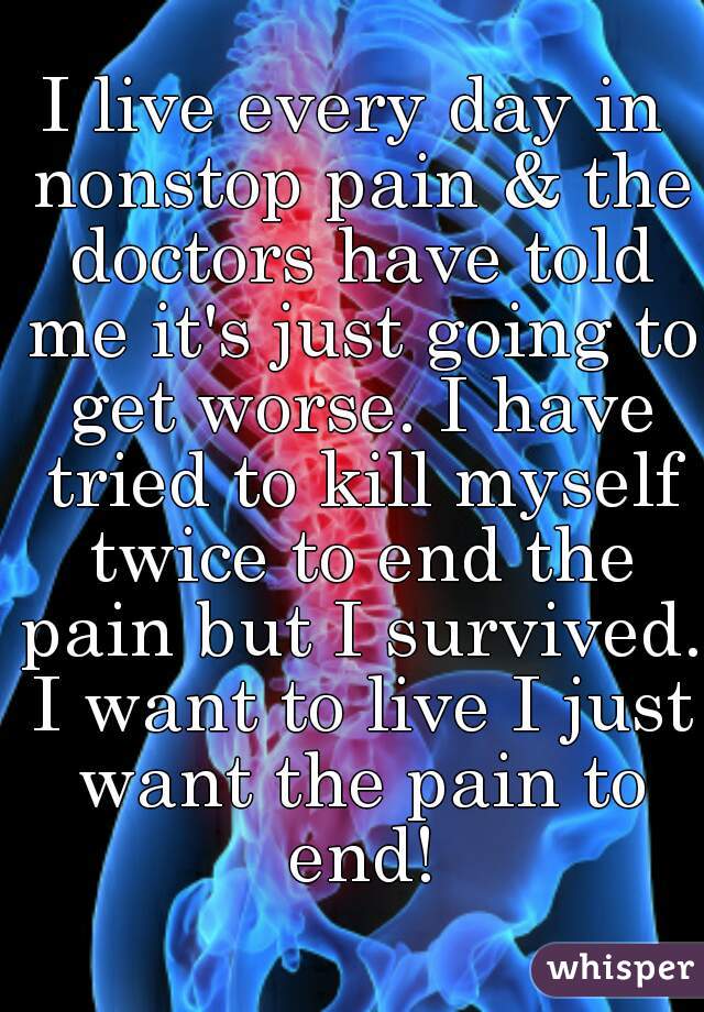 I live every day in nonstop pain & the doctors have told me it's just going to get worse. I have tried to kill myself twice to end the pain but I survived. I want to live I just want the pain to end!
